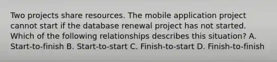 Two projects share resources. The mobile application project cannot start if the database renewal project has not started. Which of the following relationships describes this situation? A. Start-to-finish B. Start-to-start C. Finish-to-start D. Finish-to-finish