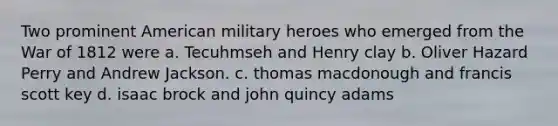 Two prominent American military heroes who emerged from the War of 1812 were a. Tecuhmseh and Henry clay b. Oliver Hazard Perry and Andrew Jackson. c. thomas macdonough and francis scott key d. isaac brock and john quincy adams