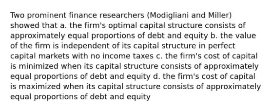 Two prominent finance researchers (Modigliani and Miller) showed that a. the firm's optimal capital structure consists of approximately equal proportions of debt and equity b. the value of the firm is independent of its capital structure in perfect capital markets with no income taxes c. the firm's cost of capital is minimized when its capital structure consists of approximately equal proportions of debt and equity d. the firm's cost of capital is maximized when its capital structure consists of approximately equal proportions of debt and equity