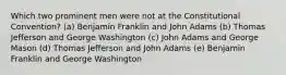 Which two prominent men were not at the Constitutional Convention? (a) Benjamin Franklin and John Adams (b) Thomas Jefferson and George Washington (c) John Adams and George Mason (d) Thomas Jefferson and John Adams (e) Benjamin Franklin and George Washington