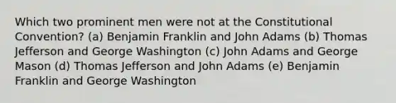 Which two prominent men were not at the Constitutional Convention? (a) Benjamin Franklin and John Adams (b) Thomas Jefferson and George Washington (c) John Adams and George Mason (d) Thomas Jefferson and John Adams (e) Benjamin Franklin and George Washington