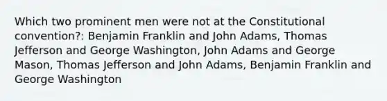 Which two prominent men were not at the Constitutional convention?: Benjamin Franklin and John Adams, Thomas Jefferson and George Washington, John Adams and George Mason, Thomas Jefferson and John Adams, Benjamin Franklin and George Washington