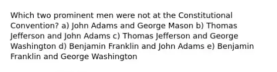 Which two prominent men were not at the Constitutional Convention? a) John Adams and George Mason b) Thomas Jefferson and John Adams c) Thomas Jefferson and George Washington d) Benjamin Franklin and John Adams e) Benjamin Franklin and George Washington