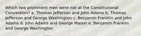 Which two prominent men were not at the Constitutional Convention? a. Thomas Jefferson and John Adams b. Thomas Jefferson and George Washington c. Benjamin Franklin and John Adams d. John Adams and George Mason e. Benjamin Franklin and George Washington