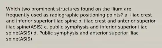 Which two prominent structures found on the ilium are frequently used as radiographic positioning points? a. iliac crest and inferior superior iliac spine b. iliac crest and anterior superior iliac spine(ASIS) c. public symphysis and inferior superior iliac spine(ASIS) d. Public symphysis and anterior superior iliac spine(ASIS)