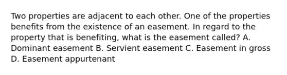 Two properties are adjacent to each other. One of the properties benefits from the existence of an easement. In regard to the property that is benefiting, what is the easement called? A. Dominant easement B. Servient easement C. Easement in gross D. Easement appurtenant