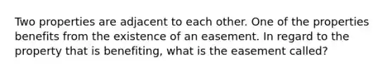 Two properties are adjacent to each other. One of the properties benefits from the existence of an easement. In regard to the property that is benefiting, what is the easement called?