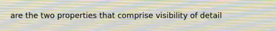 are the two properties that comprise visibility of detail