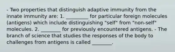 - Two properties that distinguish adaptive immunity from the innate immunity are: 1. _________ for particular foreign molecules (antigens) which include distinguishing "self" from "non-self" molecules. 2. ________ for previously encountered antigens. - The branch of science that studies the responses of the body to challenges from antigens is called ________.