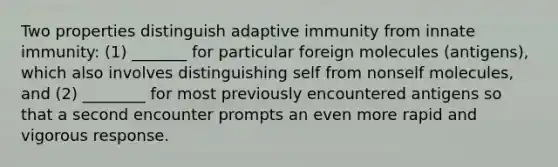 Two properties distinguish adaptive immunity from innate immunity: (1) _______ for particular foreign molecules (antigens), which also involves distinguishing self from nonself molecules, and (2) ________ for most previously encountered antigens so that a second encounter prompts an even more rapid and vigorous response.