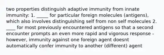 two properties distinguish adaptive immunity from innate immunity: 1. _____ for particular foreign molecules (antigens), which also involves distinguishing self from non self molecules 2. ____ for most previously encountered antigens so that a second encounter prompts an even more rapid and vigorous response - however, immunity against one foreign agent doesnt automatically confer immunity to another (different) agent