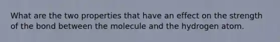 What are the two properties that have an effect on the strength of the bond between the molecule and the hydrogen atom.