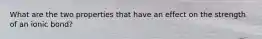 What are the two properties that have an effect on the strength of an ionic bond?