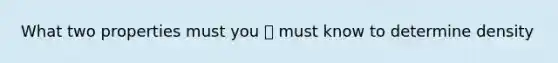 What two properties must you 👆 must know to determine density