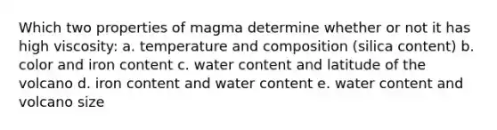 Which two properties of magma determine whether or not it has high viscosity: a. temperature and composition (silica content) b. color and iron content c. water content and latitude of the volcano d. iron content and water content e. water content and volcano size