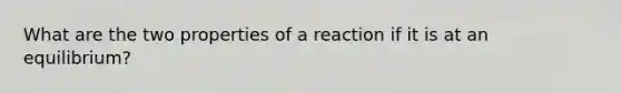 What are the two properties of a reaction if it is at an equilibrium?