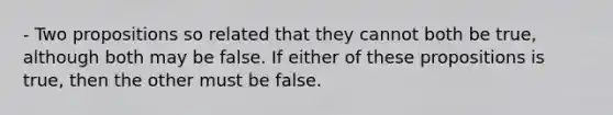 - Two propositions so related that they cannot both be true, although both may be false. If either of these propositions is true, then the other must be false.