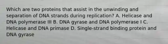 Which are two proteins that assist in the unwinding and separation of DNA strands during replication? A. Helicase and DNA polymerase III B. DNA gyrase and DNA polymerase I C. Helicase and DNA primase D. Single-strand binding protein and DNA gyrase