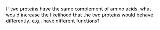 If two proteins have the same complement of <a href='https://www.questionai.com/knowledge/k9gb720LCl-amino-acids' class='anchor-knowledge'>amino acids</a>, what would increase the likelihood that the two proteins would behave differently, e.g., have different functions?