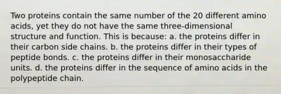 Two proteins contain the same number of the 20 different amino acids, yet they do not have the same three-dimensional structure and function. This is because: a. the proteins differ in their carbon side chains. b. the proteins differ in their types of peptide bonds. c. the proteins differ in their monosaccharide units. d. the proteins differ in the sequence of amino acids in the polypeptide chain.