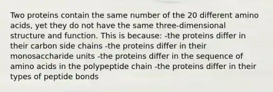 Two proteins contain the same number of the 20 different <a href='https://www.questionai.com/knowledge/k9gb720LCl-amino-acids' class='anchor-knowledge'>amino acids</a>, yet they do not have the same three-dimensional structure and function. This is because: -the proteins differ in their carbon side chains -the proteins differ in their monosaccharide units -the proteins differ in the sequence of amino acids in the polypeptide chain -the proteins differ in their types of peptide bonds