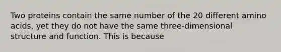 Two proteins contain the same number of the 20 different amino acids, yet they do not have the same three-dimensional structure and function. This is because