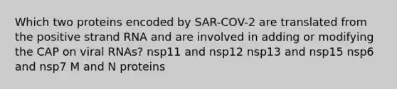 Which two proteins encoded by SAR-COV-2 are translated from the positive strand RNA and are involved in adding or modifying the CAP on viral RNAs? nsp11 and nsp12 nsp13 and nsp15 nsp6 and nsp7 M and N proteins