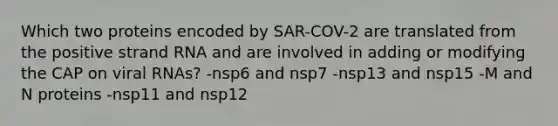 Which two proteins encoded by SAR-COV-2 are translated from the positive strand RNA and are involved in adding or modifying the CAP on viral RNAs? -nsp6 and nsp7 -nsp13 and nsp15 -M and N proteins -nsp11 and nsp12