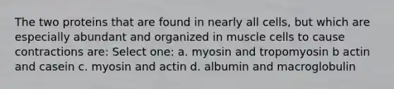 The two proteins that are found in nearly all cells, but which are especially abundant and organized in muscle cells to cause contractions are: Select one: a. myosin and tropomyosin b actin and casein c. myosin and actin d. albumin and macroglobulin