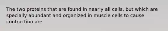 The two proteins that are found in nearly all cells, but which are specially abundant and organized in muscle cells to cause contraction are