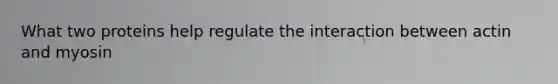 What two proteins help regulate the interaction between actin and myosin
