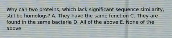 Why can two proteins, which lack significant sequence similarity, still be homologs? A. They have the same function C. They are found in the same bacteria D. All of the above E. None of the above