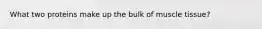 What two proteins make up the bulk of muscle tissue?