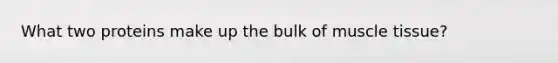 What two proteins make up the bulk of muscle tissue?