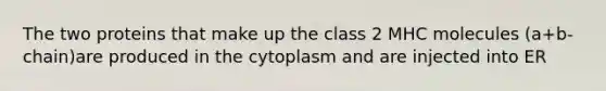 The two proteins that make up the class 2 MHC molecules (a+b-chain)are produced in the cytoplasm and are injected into ER