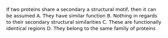 If two proteins share a secondary a structural motif, then it can be assumed A. They have similar function B. Nothing in regards to their secondary structural similarities C. These are functionally identical regions D. They belong to the same family of proteins