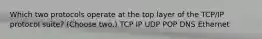 Which two protocols operate at the top layer of the TCP/IP protocol suite? (Choose two.) TCP IP UDP POP DNS Ethernet