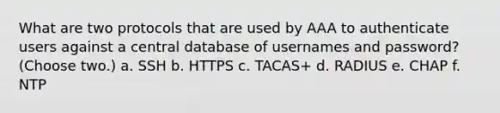 What are two protocols that are used by AAA to authenticate users against a central database of usernames and password? (Choose two.) a. SSH b. HTTPS c. TACAS+ d. RADIUS e. CHAP f. NTP