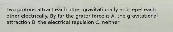 Two protons attract each other gravitationally and repel each other electrically. By far the grater force is A. the gravitational attraction B. the electrical repulsion C. neither