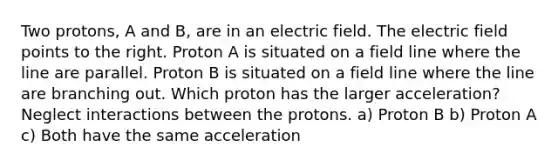 Two protons, A and B, are in an electric field. The electric field points to the right. Proton A is situated on a field line where the line are parallel. Proton B is situated on a field line where the line are branching out. Which proton has the larger acceleration? Neglect interactions between the protons. a) Proton B b) Proton A c) Both have the same acceleration