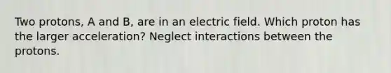 Two protons, A and B, are in an electric field. Which proton has the larger acceleration? Neglect interactions between the protons.