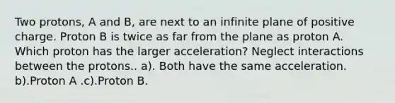 Two protons, A and B, are next to an infinite plane of positive charge. Proton B is twice as far from the plane as proton A. Which proton has the larger acceleration? Neglect interactions between the protons.. a). Both have the same acceleration. b).Proton A .c).Proton B.