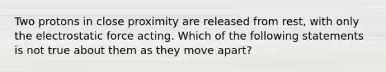 Two protons in close proximity are released from rest, with only the electrostatic force acting. Which of the following statements is not true about them as they move apart?