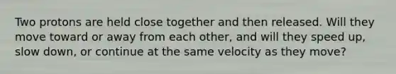 Two protons are held close together and then released. Will they move toward or away from each other, and will they speed up, slow down, or continue at the same velocity as they move?