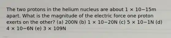 The two protons in the helium nucleus are about 1 × 10−15m apart. What is the magnitude of the electric force one proton exerts on the other? (a) 200N (b) 1 × 10−20N (c) 5 × 10−1N (d) 4 × 10−6N (e) 3 × 109N