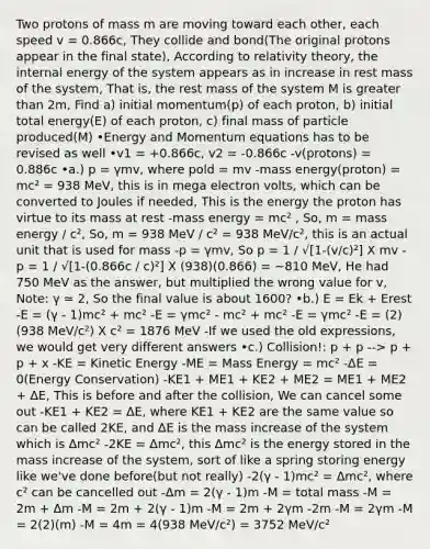 Two protons of mass m are moving toward each other, each speed v = 0.866c, They collide and bond(The original protons appear in the final state), According to relativity theory, the internal energy of the system appears as in increase in rest mass of the system, That is, the rest mass of the system M is greater than 2m, Find a) initial momentum(p) of each proton, b) initial total energy(E) of each proton, c) final mass of particle produced(M) •Energy and Momentum equations has to be revised as well •v1 = +0.866c, v2 = -0.866c -v(protons) = 0.886c •a.) p = γmv, where pold = mv -mass energy(proton) = mc² = 938 MeV, this is in mega electron volts, which can be converted to Joules if needed, This is the energy the proton has virtue to its mass at rest -mass energy = mc² , So, m = mass energy / c², So, m = 938 MeV / c² = 938 MeV/c², this is an actual unit that is used for mass -p = γmv, So p = 1 / √[1-(v/c)²] X mv -p = 1 / √[1-(0.866c / c)²] X (938)(0.866) = ~810 MeV, He had 750 MeV as the answer, but multiplied the wrong value for v, Note: γ ≃ 2, So the final value is about 1600? •b.) E = Ek + Erest -E = (γ - 1)mc² + mc² -E = γmc² - mc² + mc² -E = γmc² -E = (2)(938 MeV/c²) X c² = 1876 MeV -If we used the old expressions, we would get very different answers •c.) Collision!: p + p --> p + p + x -KE = Kinetic Energy -ME = Mass Energy = mc² -ΔE = 0(Energy Conservation) -KE1 + ME1 + KE2 + ME2 = ME1 + ME2 + ΔE, This is before and after the collision, We can cancel some out -KE1 + KE2 = ΔE, where KE1 + KE2 are the same value so can be called 2KE, and ΔE is the mass increase of the system which is Δmc² -2KE = Δmc², this Δmc² is the energy stored in the mass increase of the system, sort of like a spring storing energy like we've done before(but not really) -2(γ - 1)mc² = Δmc², where c² can be cancelled out -Δm = 2(γ - 1)m -M = total mass -M = 2m + Δm -M = 2m + 2(γ - 1)m -M = 2m + 2γm -2m -M = 2γm -M = 2(2)(m) -M = 4m = 4(938 MeV/c²) = 3752 MeV/c²