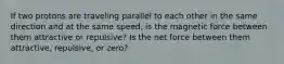 If two protons are traveling parallel to each other in the same direction and at the same speed, is the magnetic force between them attractive or repulsive? Is the net force between them attractive, repulsive, or zero?