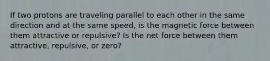 If two protons are traveling parallel to each other in the same direction and at the same speed, is the magnetic force between them attractive or repulsive? Is the net force between them attractive, repulsive, or zero?