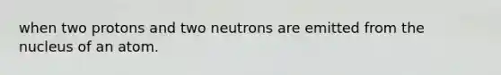 when two protons and two neutrons are emitted from the nucleus of an atom.