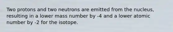 Two protons and two neutrons are emitted from the nucleus, resulting in a lower mass number by -4 and a lower atomic number by -2 for the isotope.